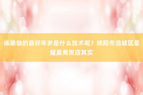 练瑜伽的最好年岁是什么技术呢？绵阳市涪城区星耀晨商贸店其实